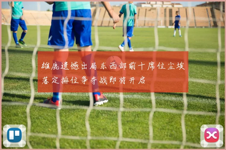 雄鹿遗憾出局东西部前十席位尘埃落定排位争夺战即将开启