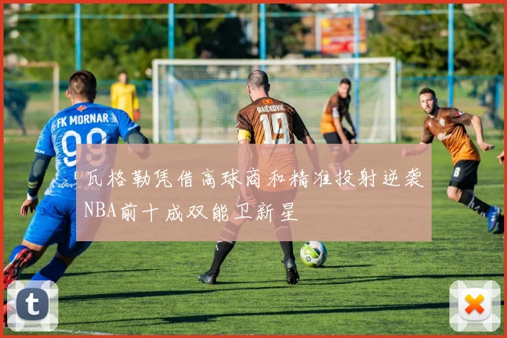 瓦格勒凭借高球商和精准投射逆袭NBA前十成双能卫新星