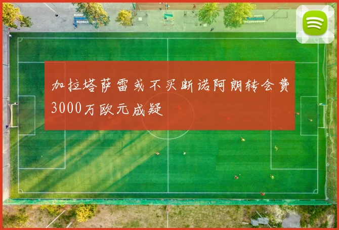 加拉塔萨雷或不买断诺阿朗转会费3000万欧元成疑