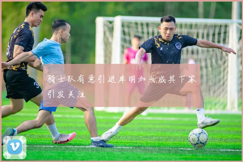 骑士队有意引进库明加或成其下家引发关注