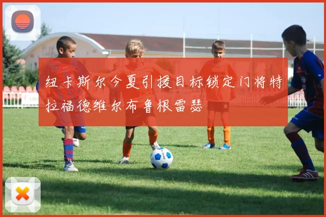 纽卡斯尔今夏引援目标锁定门将特拉福德维尔布鲁根雷瑟