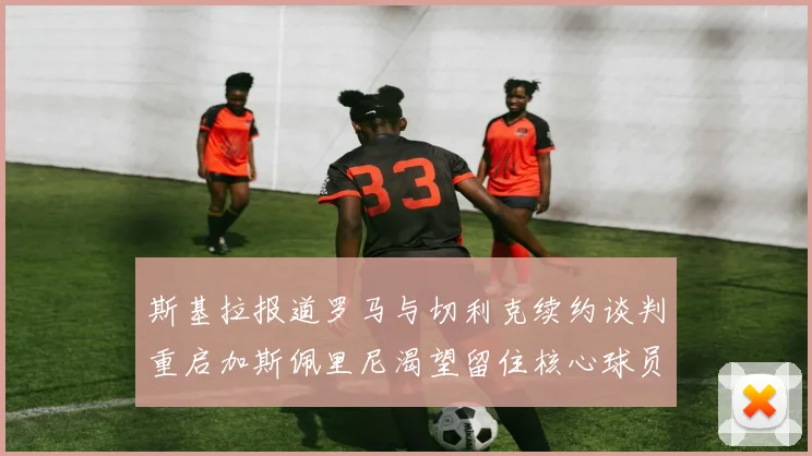 斯基拉报道罗马与切利克续约谈判重启加斯佩里尼渴望留住核心球员
