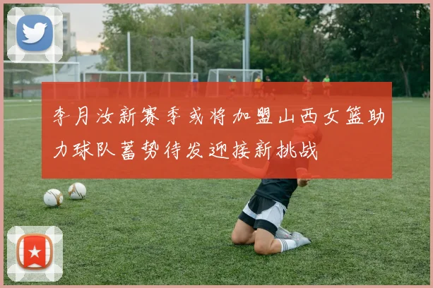 李月汝新赛季或将加盟山西女篮助力球队蓄势待发迎接新挑战