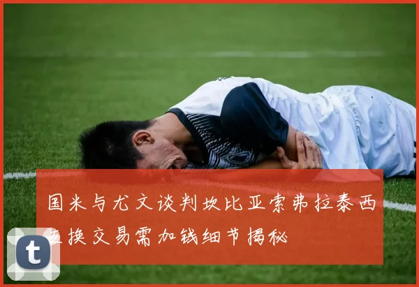 国米与尤文谈判坎比亚索弗拉泰西互换交易需加钱细节揭秘