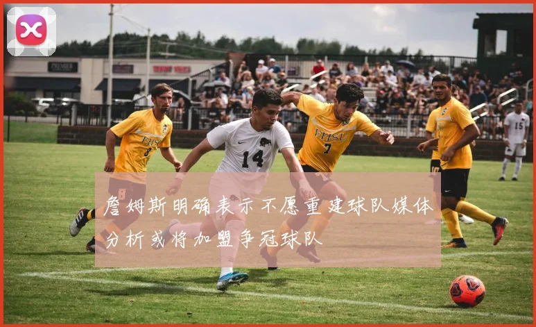 詹姆斯明确表示不愿重建球队媒体分析或将加盟争冠球队