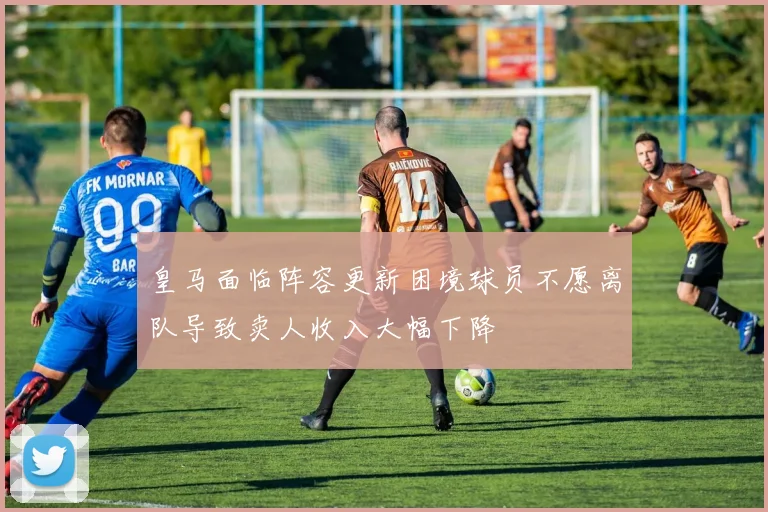 皇马面临阵容更新困境球员不愿离队导致卖人收入大幅下降