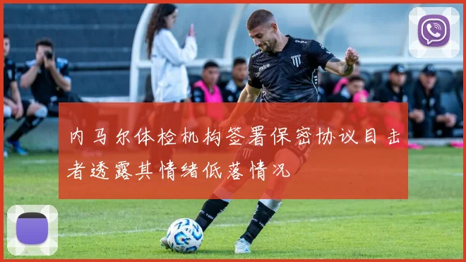 内马尔体检机构签署保密协议目击者透露其情绪低落情况