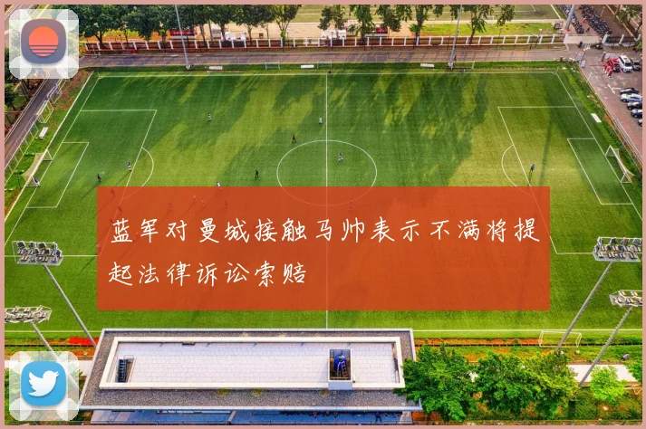蓝军对曼城接触马帅表示不满将提起法律诉讼索赔