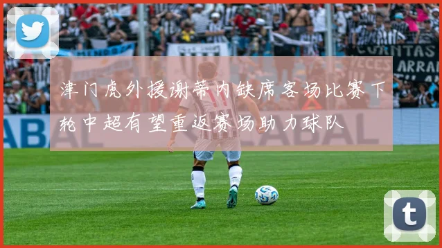 津门虎外援谢蒂内缺席客场比赛下轮中超有望重返赛场助力球队