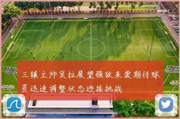 三镇主帅莫拉展望强敌来袭期待球员迅速调整状态迎接挑战