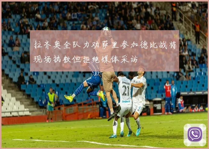 拉齐奥全队力劝萨里参加德比战将现场执教但拒绝媒体采访